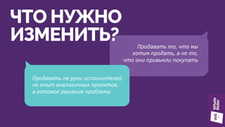 ЧТО НУЖНО
ИЗМЕНИТЬ?
Продавать не руки исполнителей,
не опыт аналогичных проектов,
а готовое решение проблемы
Продавать то, что мы
хотим продать, а не то,
что они привыкли покупать
 