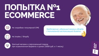 ПОПЫТКА №1
ECOMMERCE
Предложение: идеальный магазин одежды
с минимальной кастомизацией дизайна
Не «коробка» популярной CMS
Не Insales / Shopify
Элитный магазин и персональный подход
при ограниченном бюджете и сроках (500К руб. и 1 месяц)
 