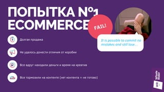 ПОПЫТКА №1
ECOMMERCE FAIL!
Не удалось донести отличия от коробки
Все тормозили на контенте (нет контента = не готово)
It is possible to commit no
mistakes and still lose…
Все вдруг находили деньги и время на креатив
Долгая продажа
 