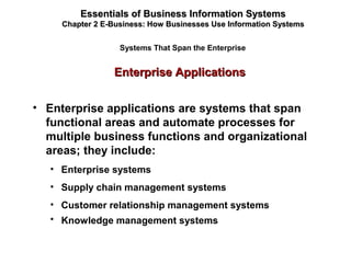 Enterprise ApplicationsEnterprise Applications
Essentials of Business Information SystemsEssentials of Business Information Systems
Chapter 2 E-Business: How Businesses Use Information SystemsChapter 2 E-Business: How Businesses Use Information Systems
Systems That Span the Enterprise
• Enterprise applications are systems that span
functional areas and automate processes for
multiple business functions and organizational
areas; they include:
• Enterprise systems
• Supply chain management systems
• Customer relationship management systems
• Knowledge management systems
 