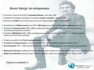 Bruno Vanryb: an entrepreneur ,[object Object],Co-founder, Chairman and CEO of Avanquest Software - Since May 1984,[object Object],President of the Software Developers’ Committee at Syntecnumerique – Since July 2010,[object Object],Member of the CNN (Government Advisory Council for digitally related topics) – Since April 2011,[object Object],Board Member of NYSE Euronext (since 2007), MCI Group (since 2006) and The Creative Factory (since 2003),[object Object],President of Croissance Plus (1998 – 2000), a well known French association whose aim is to raise awareness and support young growth companies,[object Object],President of MiddleNext (2002 – 2005), a professional association comprising of more than 150 mid cap companies listed on the French stock exchange,[object Object],Freelance journalist for the French computer press (1983 – 1986) ,[object Object],Co-writer of 12 popular books on micro-computing (1983 – 1986) published by Editions Eyrolles in Paris,[object Object],Sound Engineer (1977 – 1983) recorded several very well-known French new wave, rock and variety music successes,[object Object],Motorcycle enthusiast, travelling with his bike, collecting classic models and also took part in amateur races from 1997 to 2003,[object Object],Modern art enthusiast, chaired a modern art lovers association called “Les Centaures” between 1993 and 2000 ,[object Object],Clearly an autodidact ,[object Object]