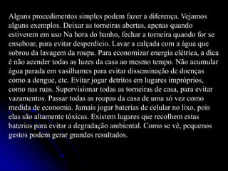 Alguns procedimentos simples podem fazer a diferença. Vejamos
alguns exemplos. Deixar as torneiras abertas, apenas quando
estiverem em uso Na hora do banho, fechar a torneira quando for se
ensaboar, para evitar desperdício. Lavar a calçada com a água que
sobrou da lavagem da roupa. Para economizar energia elétrica, a dica
é não acender todas as luzes da casa ao mesmo tempo. Não acumular
água parada em vasilhames para evitar disseminação de doenças
como a dengue, etc. Evitar jogar detritos em lugares impróprios,
como nas ruas. Supervisionar todas as torneiras de casa, para evitar
vazamentos. Passar todas as roupas da casa de uma só vez como
medida de economia. Jamais jogar baterias de celular no lixo, pois
elas são altamente tóxicas. Existem lugares que recolhem estas
baterias para evitar a degradação ambiental. Como se vê, pequenos
gestos podem gerar grandes resultados.

 
