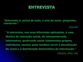 ENTREVISTA

“Entrevista é, acima de tudo, a arte de ouvir, perguntar,
conversar.”
(Garett)

“A entrevista, nas suas diferentes aplicações, é uma
técnica de interação social, de interpenetração
informativa, quebrando assim isolamentos grupais,
individuais, sociais; pode também servir à pluralização
de vozes e à distribuição democrática da informação.”
(Medina, 2000: 08)

 