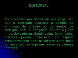 EDITORIAL

Os editoriais são textos de um jornal em
que o conteúdo expressa a opinião da
empresa, da direção ou da equipe de
redação, sem a obrigação de ter alguma
imparcialidade ou objetividade. Geralmente,
grandes jornais reservam um espaço
predeterminado para os editoriais em duas
ou mais colunas logo nas primeiras páginas
internas.

 