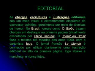 EDITORIAL
As charges, caricaturas e ilustrações editoriais
são um meio visual e extremamente eloqüente de
expressar opiniões, geralmente por meio de técnicas
de humor. No Brasil, jornais como O Globo trazem
charges em destaque na primeira página (atualmente
executadas por Chico Caruso). O Jornal do Brasil
fazia o mesmo até meados dos anos 1990, com o
cartunista Ique. O jornal francês Le Monde é
conhecido por utilizar diariamente uma ilustração
editorial no alto da primeira página, logo abaixo a

manchete, e nunca fotos.

 