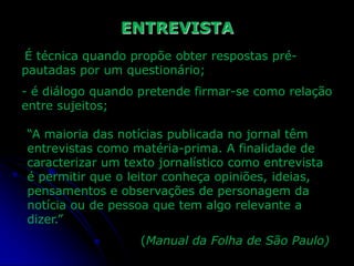ENTREVISTA
É técnica quando propõe obter respostas prépautadas por um questionário;

- é diálogo quando pretende firmar-se como relação
entre sujeitos;
“A maioria das notícias publicada no jornal têm
entrevistas como matéria-prima. A finalidade de
caracterizar um texto jornalístico como entrevista
é permitir que o leitor conheça opiniões, ideias,
pensamentos e observações de personagem da
notícia ou de pessoa que tem algo relevante a
dizer.”
(Manual da Folha de São Paulo)

 