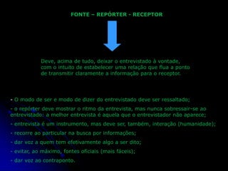 FONTE – REPÓRTER - RECEPTOR

Deve, acima de tudo, deixar o entrevistado à vontade,
com o intuito de estabelecer uma relação que flua a ponto
de transmitir claramente a informação para o receptor.

- O modo de ser e modo de dizer do entrevistado deve ser ressaltado;
- o repórter deve mostrar o ritmo da entrevista, mas nunca sobressair-se ao
entrevistado: a melhor entrevista é aquela que o entrevistador não aparece;
- entrevista é um instrumento, mas deve ser, também, interação (humanidade);
- recorre ao particular na busca por informações;
- dar voz a quem tem efetivamente algo a ser dito;
- evitar, ao máximo, fontes oficiais (mais fáceis);
- dar voz ao contraponto.

 