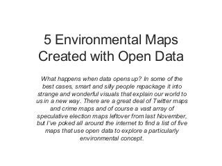 5 Environmental Maps
Created with Open Data
  What happens when data opens up? In some of the
  best cases, smart and silly people repackage it into
strange and wonderful visuals that explain our world to
us in a new way. There are a great deal of Twitter maps
      and crime maps and of course a vast array of
speculative election maps leftover from last November,
but I’ve poked all around the internet to find a list of five
    maps that use open data to explore a particularly
                environmental concept.
 