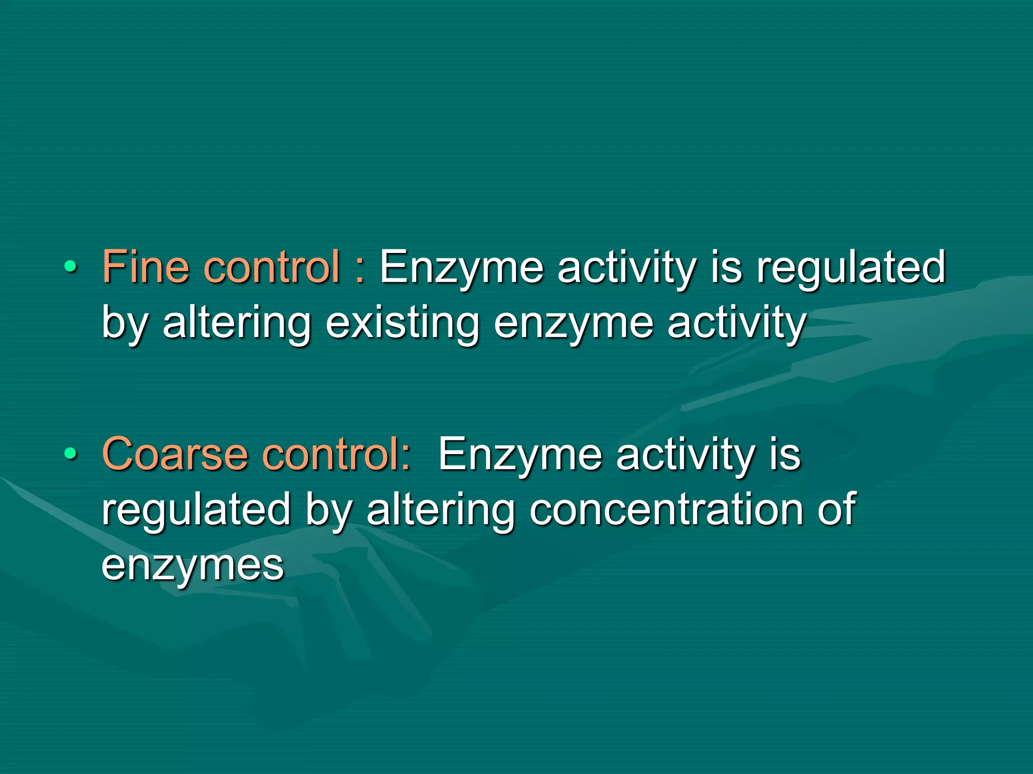• Fine control : Enzyme activity is regulated
by altering existing enzyme activity
• Coarse control: Enzyme activity is
regulated by altering concentration of
enzymes
 