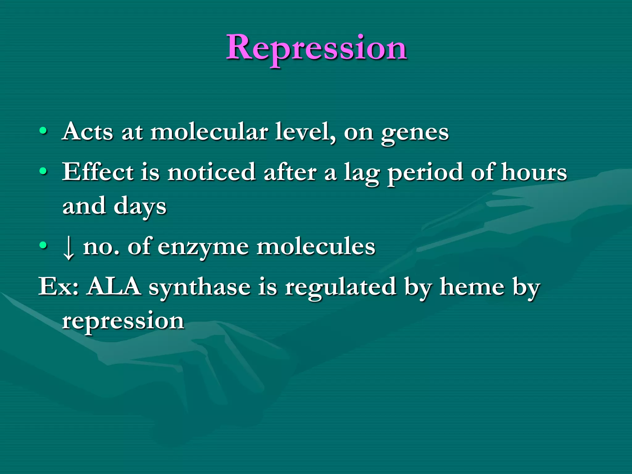 Repression
• Acts at molecular level, on genes
• Effect is noticed after a lag period of hours
and days
• ↓ no. of enzyme molecules
Ex: ALA synthase is regulated by heme by
repression
 