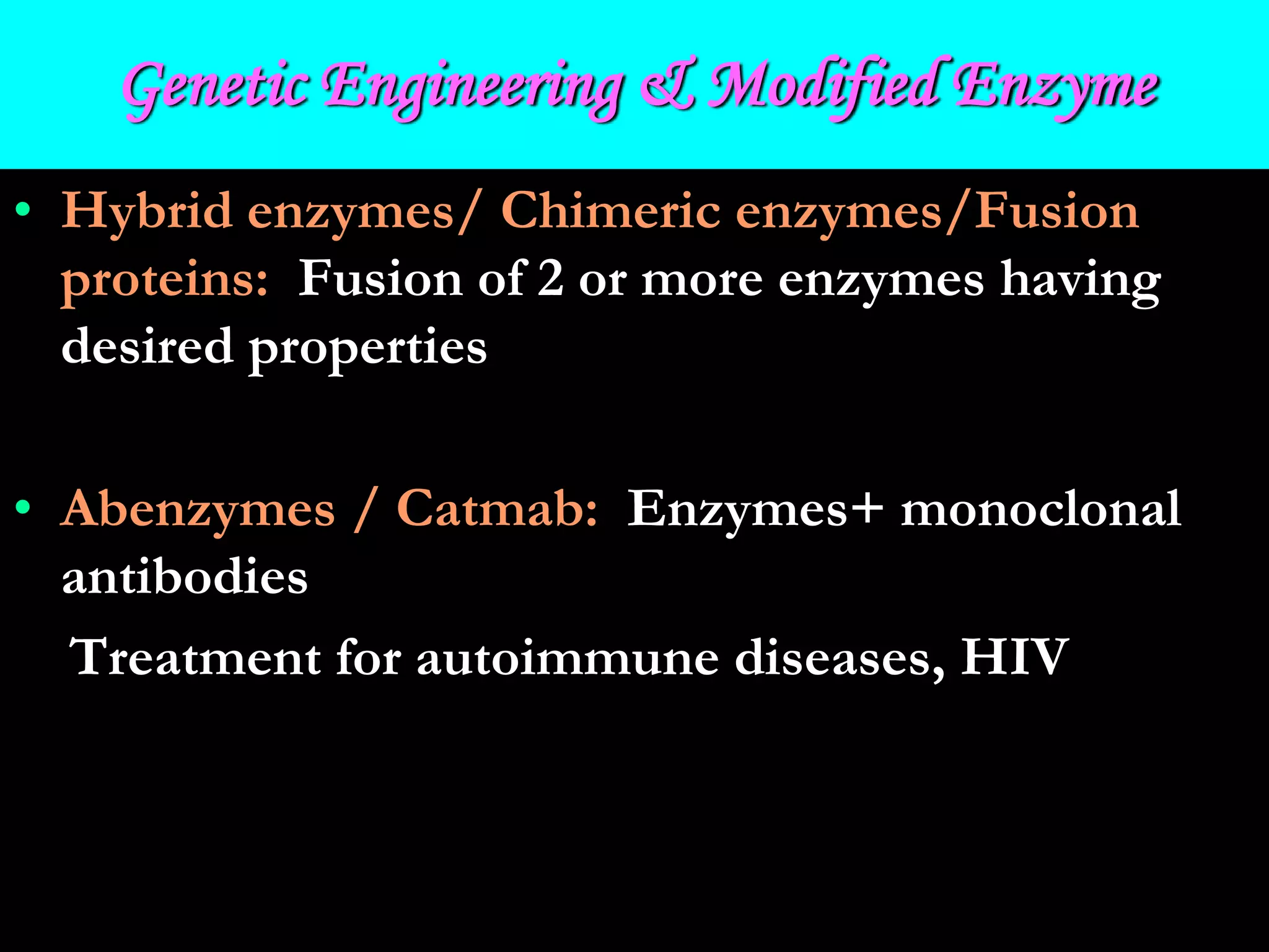 Genetic Engineering & Modified Enzyme
• Hybrid enzymes/ Chimeric enzymes/Fusion
proteins: Fusion of 2 or more enzymes having
desired properties
• Abenzymes / Catmab: Enzymes+ monoclonal
antibodies
Treatment for autoimmune diseases, HIV
 