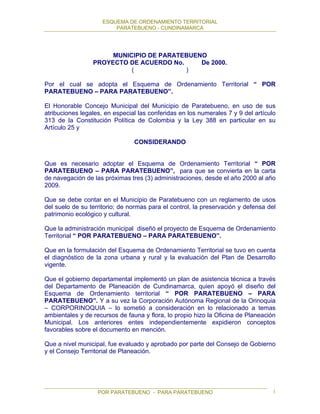 ESQUEMA DE ORDENAMIENTO TERRITORIAL
PARATEBUENO - CUNDINAMARCA
POR PARATEBUENO - PARA PARATEBUENO 1
MUNICIPIO DE PARATEBUENO
PROYECTO DE ACUERDO No. De 2000.
( )
Por el cual se adopta el Esquema de Ordenamiento Territorial “ POR
PARATEBUENO – PARA PARATEBUENO”.
El Honorable Concejo Municipal del Municipio de Paratebueno, en uso de sus
atribuciones legales, en especial las conferidas en los numerales 7 y 9 del artículo
313 de la Constitución Política de Colombia y la Ley 388 en particular en su
Artículo 25 y
CONSIDERANDO
Que es necesario adoptar el Esquema de Ordenamiento Territorial “ POR
PARATEBUENO – PARA PARATEBUENO”, para que se convierta en la carta
de navegación de las próximas tres (3) administraciones, desde el año 2000 al año
2009.
Que se debe contar en el Municipio de Paratebueno con un reglamento de usos
del suelo de su territorio; de normas para el control, la preservación y defensa del
patrimonio ecológico y cultural.
Que la administración municipal diseñó el proyecto de Esquema de Ordenamiento
Territorial “ POR PARATEBUENO – PARA PARATEBUENO”.
Que en la formulación del Esquema de Ordenamiento Territorial se tuvo en cuenta
el diagnóstico de la zona urbana y rural y la evaluación del Plan de Desarrollo
vigente.
Que el gobierno departamental implementó un plan de asistencia técnica a través
del Departamento de Planeación de Cundinamarca, quien apoyó el diseño del
Esquema de Ordenamiento territorial “ POR PARATEBUENO – PARA
PARATEBUENO”. Y a su vez la Corporación Autónoma Regional de la Orinoquia
– CORPORINOQUIA – lo sometió a consideración en lo relacionado a temas
ambientales y de recursos de fauna y flora, lo propio hizo la Oficina de Planeación
Municipal. Los anteriores entes independientemente expidieron conceptos
favorables sobre el documento en mención.
Que a nivel municipal, fue evaluado y aprobado por parte del Consejo de Gobierno
y el Consejo Territorial de Planeación.
 