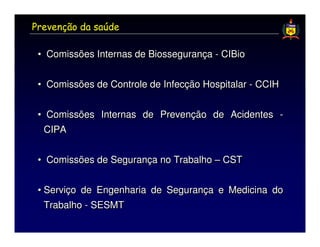 Prevenção da saúde

 • Comissões Internas de Biossegurança - CIBio


 • Comissões de Controle de Infecção Hospitalar - CCIH


 • Comissões Internas de Prevenção de Acidentes -
  CIPA


 • Comissões de Segurança no Trabalho – CST


 • Serviço de Engenharia de Segurança e Medicina do
   Trabalho - SESMT
 