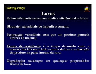 Biossegurança

                       Luvas
Existem 04 parâmetros para medir a eficiência das luvas:

Bloqueio: capacidade de impedir o contato.

Permeação: velocidade com que um produto permeia
  através da mesma;

Tempo de resistência: é o tempo decorrido entre o
  contato inicial com o lado externo da luva e a detecção
  do produto na parte interna da luva.

Degradação: mudanças em quaisquer propriedades
 físicas da luva.
 