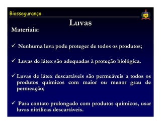 Biossegurança

                       Luvas
Materiais:

   Nenhuma luva pode proteger de todos os produtos;

   Luvas de látex são adequadas à proteção biológica.

  Luvas de látex descartáveis são permeáveis a todos os
  produtos químicos com maior ou menor grau de
  permeação;

   Para contato prolongado com produtos químicos, usar
  luvas nitrílicas descartáveis.
 