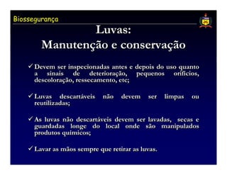Biossegurança
                Luvas:
        Manutenção e conservação
        Manutenção conservação
      Devem ser inspecionadas antes e depois do uso quanto
      a sinais de deterioração, pequenos orifícios,
                         deterioração,            orifícios,
      descoloração, ressecamento, etc;
      descoloração,                etc;

      Luvas descartáveis
                descartáveis   não   devem   ser   limpas   ou
      reutilizadas;

      As luvas não descartáveis devem ser lavadas, secas e
                   descartáveis
      guardadas longe do local onde são manipulados
      produtos químicos;
               químicos;

      Lavar as mãos sempre que retirar as luvas.
 