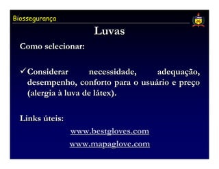 Biossegurança

                      Luvas
  Como selecionar:

    Considerar       necessidade,   adequação,
    desempenho, conforto para o usuário e preço
    (alergia à luva de látex).

  Links úteis:
                 www.bestgloves.com
                 www.mapaglove.com
 