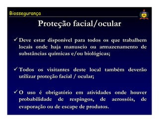Biossegurança

           Proteção facial/ocular
           Proteção
   Deve estar disponível para todos os que trabalhem
               disponível
   locais onde haja manuseio ou armazenamento de
   substâncias químicas e/ou biológicas;
               químicas      biológicas;

   Todos os visitantes deste local também deverão
                                      também
   utilizar proteção facial / ocular;
            proteção

   O uso é obrigatório em atividades onde houver
              obrigatório
   probabilidade de respingos, de aerossóis, de
                                        aerossóis,
   evaporação ou de escape de produtos.
   evaporação
 