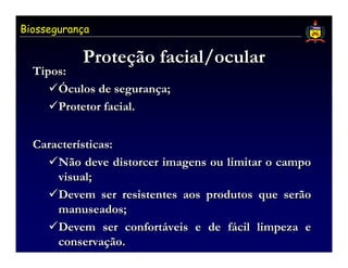 Biossegurança

           Proteção facial/ocular
           Proteção
  Tipos:
      Óculos de segurança;
      Protetor facial.


  Características:
      Não deve distorcer imagens ou limitar o campo
      visual;
      Devem ser resistentes aos produtos que serão
      manuseados;
      Devem ser confortáveis e de fácil limpeza e
      conservação.
 