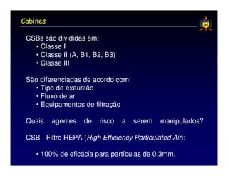 Cabines

 CSBs são divididas em:
   • Classe I
   • Classe II (A, B1, B2, B3)
   • Classe III

 São diferenciadas de acordo com:
    • Tipo de exaustão
    • Fluxo de ar
    • Equipamentos de filtração

 Quais    agentes   de   risco   a   serem   manipulados?

 CSB - Filtro HEPA (High Efficiency Particulated Air):

    • 100% de eficácia para partículas de 0,3mm.
 