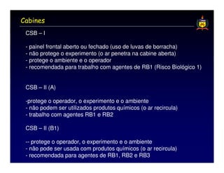 Cabines
 CSB – I

 - painel frontal aberto ou fechado (uso de luvas de borracha)
 - não protege o experimento (o ar penetra na cabine aberta)
 - protege o ambiente e o operador
 - recomendada para trabalho com agentes de RB1 (Risco Biológico 1)


 CSB – II (A)

 -protege o operador, o experimento e o ambiente
 - não podem ser utilizados produtos químicos (o ar recircula)
 - trabalho com agentes RB1 e RB2

 CSB – II (B1)

 -- protege o operador, o experimento e o ambiente
 - não pode ser usada com produtos químicos (o ar recircula)
 - recomendada para agentes de RB1, RB2 e RB3
 