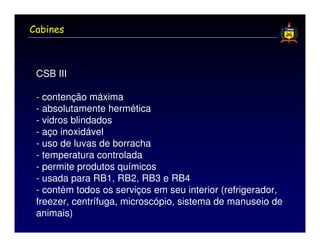 Cabines



 CSB III

 - contenção máxima
 - absolutamente hermética
 - vidros blindados
 - aço inoxidável
 - uso de luvas de borracha
 - temperatura controlada
 - permite produtos químicos
 - usada para RB1, RB2, RB3 e RB4
 - contém todos os serviços em seu interior (refrigerador,
 freezer, centrífuga, microscópio, sistema de manuseio de
 animais)
 