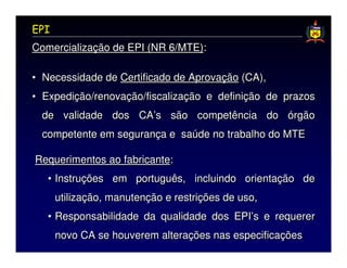 EPI
Comercialização de EPI (NR 6/MTE):

• Necessidade de Certificado de Aprovação (CA),
• Expedição/renovação/fiscalização e definição de prazos
 de validade dos CA’s são competência do órgão
 competente em segurança e saúde no trabalho do MTE

Requerimentos ao fabricante:
   • Instruções em português, incluindo orientação de
      utilização, manutenção e restrições de uso,
   • Responsabilidade da qualidade dos EPI’s e requerer
      novo CA se houverem alterações nas especificações
 