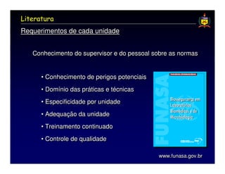 Literatura
Requerimentos de cada unidade


   Conhecimento do supervisor e do pessoal sobre as normas


      • Conhecimento de perigos potenciais
      • Domínio das práticas e técnicas
      • Especificidade por unidade
      • Adequação da unidade
      • Treinamento continuado
      • Controle de qualidade

                                             www.funasa.gov.br
                                             www.funasa.gov.br
 