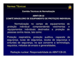 Normas Técnicas

             Comitês Técnicos de Normalização
             Comitês Técnicos de Normalização

                       ABNT/CB-32
                       ABNT/CB-32
COMITÊ BRASILEIRO DE EQUIPAMENTO DE PROTEÇÃO INDIVIDUAL
COMITÊ BRASILEIRO DE EQUIPAMENTO DE PROTEÇÃO INDIVIDUAL

       Normalização no campo de equipamentos de
 proteção individual compreendendo vestimentas e
 equipamentos individuais destinados a proteção de
 pessoas contra riscos, tais como:

Proteção respiratória, proteção auditiva, capacete de
segurança, luvas de segurança, óculos de segurança e
cinturões de segurança, no que concerne a terminologia,
requisitos, métodos de ensaio e generalidades.

   Radiação nuclear: Responsabilidade do ABNT/CB-20.
 