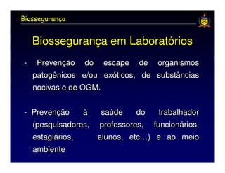 Biossegurança


    Biossegurança em Laboratórios
-    Prevenção do escape         de    organismos
    patogênicos e/ou exóticos,    de   substâncias
    nocivas e de OGM.


- Prevenção    à    saúde     do         trabalhador
  (pesquisadores,   professores,       funcionários,
    estagiários,    alunos, etc…) e ao meio
    ambiente
 