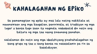 Sa pamamagitan ng epiko ay mas lalo nating nakikilala at
nauunawaan ang mga kaugalian, paniniwala, at tradisyon ng mga
lugar o bansa kugn saan ito nagmula. Nababatid din natin ang
kultura ng mga tao noong sinaunang panahon.
Nalalaman din natin ang mga ideolohiyang pinahahalagahan ng
isang grupo ng tao o isang bansa na nasasalamin pa rin sa
kasalukuyan.
 