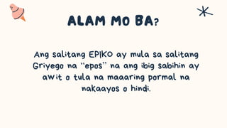 Ang salitang EPIKO ay mula sa salitang
Griyego na “epos” na ang ibig sabihin ay
awit o tula na maaaring pormal na
nakaayos o hindi.
 