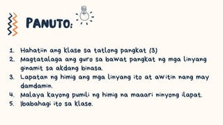1. Hahatiin ang klase sa tatlong pangkat (3)
2. Magtatalaga ang guro sa bawat pangkat ng mga linyang
ginamit sa akdang binasa.
3. Lapatan ng himig ang mga linyang ito at awitin nang may
damdamin.
4. Malaya kayong pumili ng himig na maaari ninyong ilapat.
5. Ibabahagi ito sa klase.
 