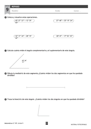 6
7
8
9
Coloca y resuelve estas operaciones.
Calcula cuánto mide el ángulo complementario y el suplementario de este ángulo.
Dibuja la mediatriz de este segmento.¿Cuánto miden los dos segmentos en que ha quedado
dividido?
Traza la bisectriz de este ángulo. ¿Cuánto miden los dos ángulos en que ha quedado dividido?
Matemáticas 5.º EP. Unidad 9
MATERIAL FOTOCOPIABLE
UNIDAD
9
REPASO
Nombre: Fecha: Curso:
45º 27’ 33” + 12º 39’
55”
27º 48” + 35º 19’ 24”
32º 17’ 34” − 28º 19’
42”
28º 47’ − 17º 52’ 25”
44º 46’
12’’
 
