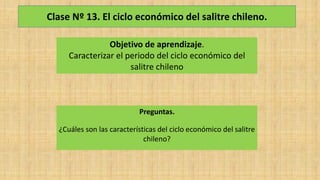 Clase Nº 13. El ciclo económico del salitre chileno.
Objetivo de aprendizaje.
Caracterizar el periodo del ciclo económico del
salitre chileno
Preguntas.
¿Cuáles son las características del ciclo económico del salitre
chileno?
 