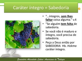 Caráter íntegro = Sabedoria
• “...íntegros, sem lhes
faltar coisa alguma.” v.4
• “Se alguém tem falta de
sabedoria.
• Se você não é maduro e
íntegro, você precisa de
sabedoria.
• Peça a Deus então por
SABEDORIA Hb. Hokma
caráter íntegro.

 
