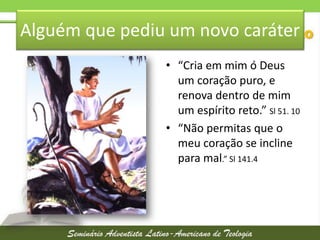 Alguém que pediu um novo caráter
• “Cria em mim ó Deus
um coração puro, e
renova dentro de mim
um espírito reto.” Sl 51. 10
• “Não permitas que o
meu coração se incline
para mal.” Sl 141.4

 