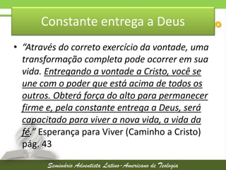Constante entrega a Deus
• “Através do correto exercício da vontade, uma
transformação completa pode ocorrer em sua
vida. Entregando a vontade a Cristo, você se
une com o poder que está acima de todos os
outros. Obterá força do alto para permanecer
firme e, pela constante entrega a Deus, será
capacitado para viver a nova vida, a vida da
fé.” Esperança para Viver (Caminho a Cristo)
pág. 43

 