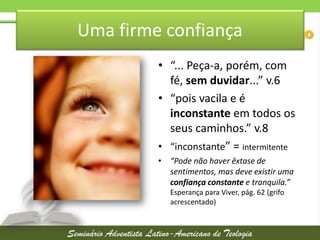 Uma firme confiança
• “... Peça-a, porém, com
fé, sem duvidar...” v.6
• “pois vacila e é
inconstante em todos os
seus caminhos.” v.8
• “inconstante” = intermitente
• “Pode não haver êxtase de
sentimentos, mas deve existir uma
confiança constante e tranquila.”
Esperança para Viver, pág. 62 (grifo
acrescentado)

 