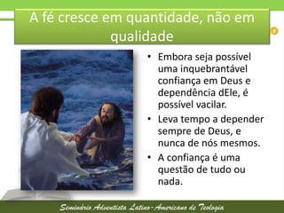 A fé cresce em quantidade, não em
qualidade
• Embora seja possível
uma inquebrantável
confiança em Deus e
dependência dEle, é
possível vacilar.
• Leva tempo a depender
sempre de Deus, e
nunca de nós mesmos.
• A confiança é uma
questão de tudo ou
nada.

 