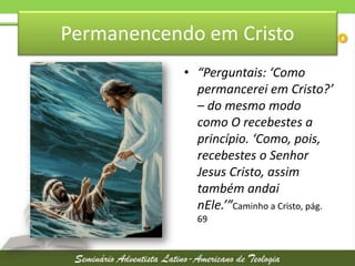 Permanencendo em Cristo
• “Perguntais: ‘Como
permancerei em Cristo?’
– do mesmo modo
como O recebestes a
princípio. ‘Como, pois,
recebestes o Senhor
Jesus Cristo, assim
também andai
nEle.’”Caminho a Cristo, pág.
69

 