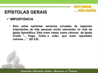EPÍSTOLAS GERAIS
 IMPORTÂNCIA
• Sem estas epístolas seríamos privados de aspectos
importantes de três pessoas muito relevantes na vida da
Igreja Apostólica. Eles eram vistos como colunas da Igreja
Cristã: “... Tiago, Cefas e João, que eram reputados
colunas ...” (Gl 2:9).

 