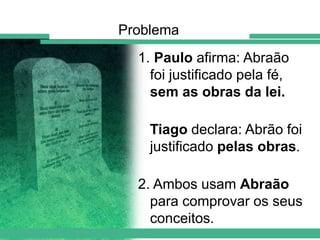 Problema
1. Paulo afirma: Abraão
foi justificado pela fé,
sem as obras da lei.

Tiago declara: Abrão foi
justificado pelas obras.
2. Ambos usam Abraão
para comprovar os seus
conceitos.

 