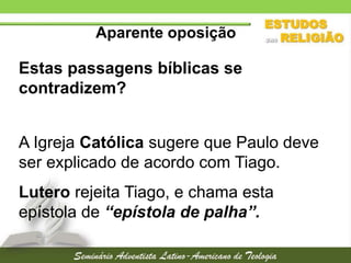 Aparente oposição

Estas passagens bíblicas se
contradizem?
A Igreja Católica sugere que Paulo deve
ser explicado de acordo com Tiago.
Lutero rejeita Tiago, e chama esta
epístola de “epístola de palha”.

 