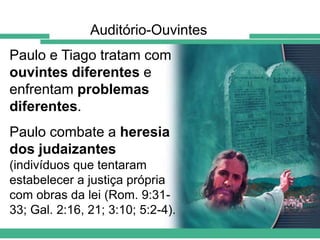 Auditório-Ouvintes

Paulo e Tiago tratam com
ouvintes diferentes e
enfrentam problemas
diferentes.
Paulo combate a heresia
dos judaizantes
(indivíduos que tentaram
estabelecer a justiça própria
com obras da lei (Rom. 9:3133; Gal. 2:16, 21; 3:10; 5:2-4).

 