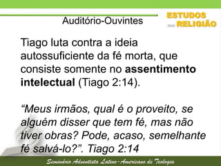 Auditório-Ouvintes

Tiago luta contra a ideia
autossuficiente da fé morta, que
consiste somente no assentimento
intelectual (Tiago 2:14).
“Meus irmãos, qual é o proveito, se
alguém disser que tem fé, mas não
tiver obras? Pode, acaso, semelhante
fé salvá-lo?”. Tiago 2:14

 