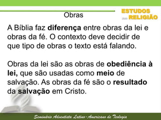 Obras

A Bíblia faz diferença entre obras da lei e
obras da fé. O contexto deve decidir de
que tipo de obras o texto está falando.
Obras da lei são as obras de obediência à
lei, que são usadas como meio de
salvação. As obras da fé são o resultado
da salvação em Cristo.

 