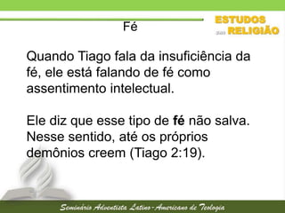 Fé

Quando Tiago fala da insuficiência da
fé, ele está falando de fé como
assentimento intelectual.
Ele diz que esse tipo de fé não salva.
Nesse sentido, até os próprios
demônios creem (Tiago 2:19).

 