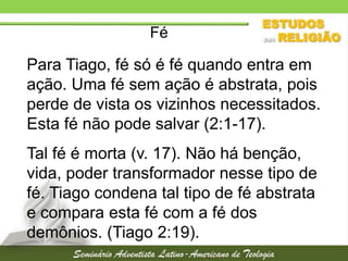 Fé

Para Tiago, fé só é fé quando entra em
ação. Uma fé sem ação é abstrata, pois
perde de vista os vizinhos necessitados.
Esta fé não pode salvar (2:1-17).
Tal fé é morta (v. 17). Não há benção,
vida, poder transformador nesse tipo de
fé. Tiago condena tal tipo de fé abstrata
e compara esta fé com a fé dos
demônios. (Tiago 2:19).

 