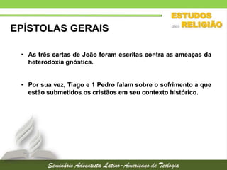 EPÍSTOLAS GERAIS
• As três cartas de João foram escritas contra as ameaças da
heterodoxia gnóstica.
• Por sua vez, Tiago e 1 Pedro falam sobre o sofrimento a que
estão submetidos os cristãos em seu contexto histórico.

 